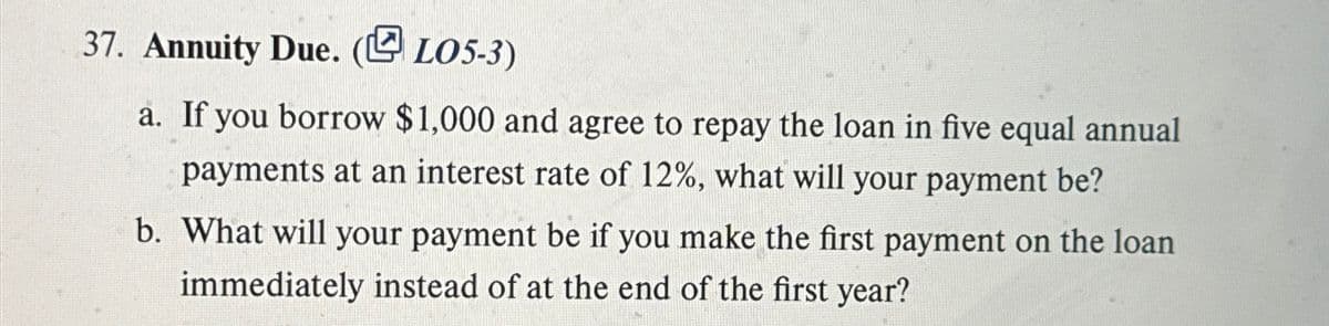 37. Annuity Due. (LO5-3)
a. If you borrow $1,000 and agree to repay the loan in five equal annual
payments at an interest rate of 12%, what will your payment be?
b. What will your payment be if you make the first payment on the loan
immediately instead of at the end of the first year?
