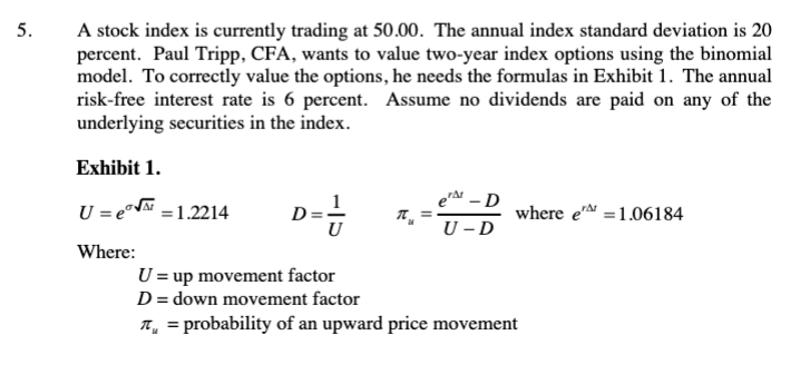 5.
A stock index is currently trading at 50.00. The annual index standard deviation is 20
percent. Paul Tripp, CFA, wants to value two-year index options using the binomial
model. To correctly value the options, he needs the formulas in Exhibit 1. The annual
risk-free interest rate is 6 percent. Assume no dividends are paid on any of the
underlying securities in the index.
Exhibit 1.
e-D
U = e = 1.2214
d==-
π₂
where e 1.06184
U-D
Where:
U = up movement factor
D = down movement factor
T = probability of an upward price movement