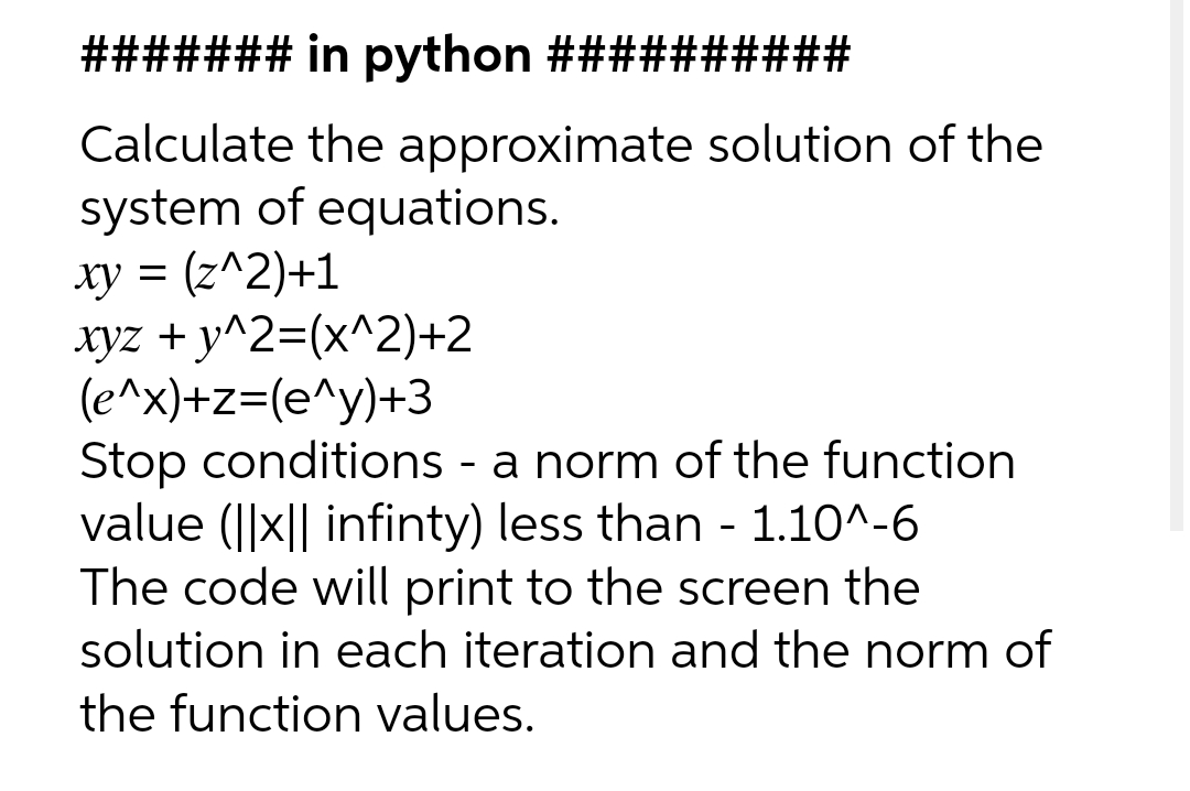 ####### in python ##########
Calculate the approximate solution of the
system of equations.
xy = (z^2)+1
xyz + y^2=(x^2)+2
(e^x)+z=(e^y)+3
Stop conditions - a norm of the function
value (||x|| infinty) less than - 1.10^-6
The code will print to the screen the
solution in each iteration and the norm of
the function values.
