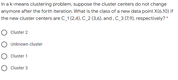 In ak-means clustering problem, suppose the cluster centers do not change
anymore after the forth iteration. What is the class of a new data point X(6,10) if
the new cluster centers are C_1 (2,4), C_2 (3,6), and , C_3 (7,9), respectively? *
O Cluster 2
O Unknown cluster
O cluster 1
O cluster 3
