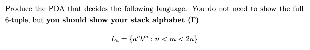 Produce the PDA that decides the following language. You do not need to show the full
6-tuple, but you should show your stack alphabet (T)
{a"b"
:n < m < 2n}
