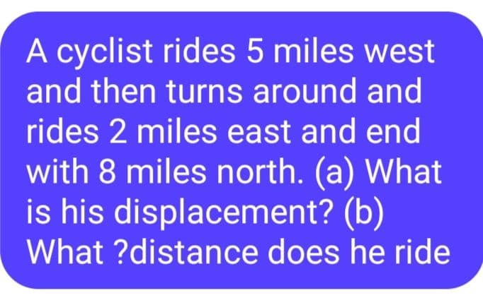 A cyclist rides 5 miles west
and then turns around and
rides 2 miles east and end
with 8 miles north. (a) What
is his displacement? (b)
What ?distance does he ride
