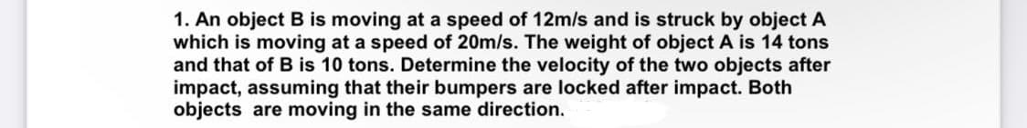 1. An object B is moving at a speed of 12m/s and is struck by object A
which is moving at a speed of 20m/s. The weight of object A is 14 tons
and that of B is 10 tons. Determine the velocity of the two objects after
impact, assuming that their bumpers are locked after impact. Both
objects are moving in the same direction.
