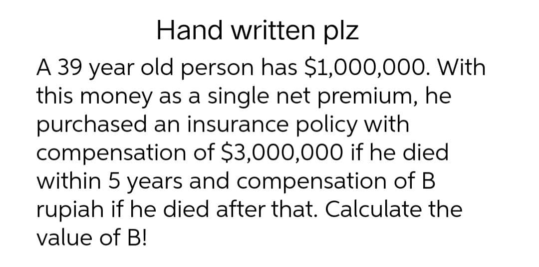 Hand written plz
A 39 year old person has $1,000,000. With
this money as a single net premium, he
purchased an insurance policy with
compensation of $3,000,000 if he died
within 5 years and compensation of B
rupiah if he died after that. Calculate the
value of B!