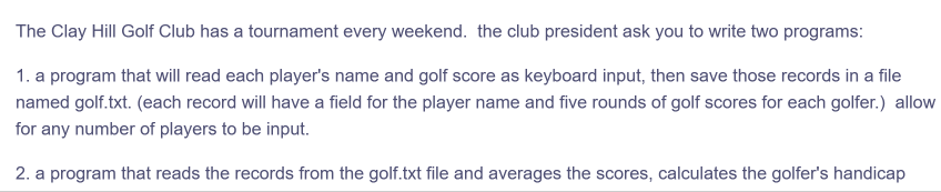 The Clay Hill Golf Club has a tournament every weekend. the club president ask you to write two programs:
1. a program that will read each player's name and golf score as keyboard input, then save those records in a file
named golf.txt. (each record will have a field for the player name and five rounds of golf scores for each golfer.) allow
for any number of players to be input.
2. a program that reads the records from the golf.txt file and averages the scores, calculates the golfer's handicap
