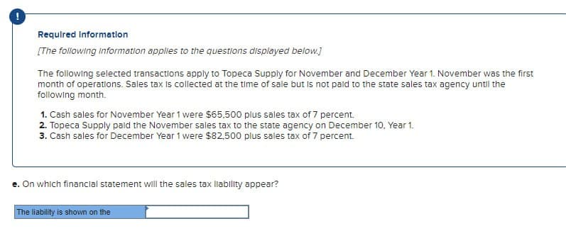 Required information
[The following Information applies to the questions displayed below.]
The following selected transactions apply to Topeca Supply for November and December Year 1. November was the first
month of operations. Sales tax is collected at the time of sale but is not paid to the state sales tax agency until the
following month.
1. Cash sales for November Year 1 were $65,500 plus sales tax of 7 percent.
2. Topeca Supply paid the November sales tax to the state agency on December 10, Year 1.
3. Cash sales for December Year 1 were $82,500 plus sales tax of 7 percent.
e. On which financial statement will the sales tax liability appear?
The liability is shown on the