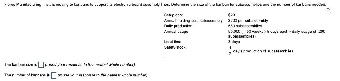 Flores Manufacturing, Inc., is moving to kanbans to support its electronic-board assembly lines. Determine the size of the kanban for subassemblies and the number of kanbans needed.
Setup cost
Annual holding cost subassembly
Daily production
Annual usage
Lead time
Safety stock
$23
$200 per subassembly
550 subassemblies
50,000 (= 50 weeks x 5 days each x daily usage of 200
subassemblies)
3 days
1
day's production of subassemblies
The kanban size is (round your response to the nearest whole number).
The number of kanbans is (round your response to the nearest whole number).