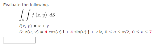 Evaluate the following.
Jeff (
f (x, y) ds
f(x, y) = x + y
S: r(u, v) = 4 cos(u) i + 4 sin(u) j + v k, 0 ≤ u ≤ π/2,0 ≤ V ≤ 7