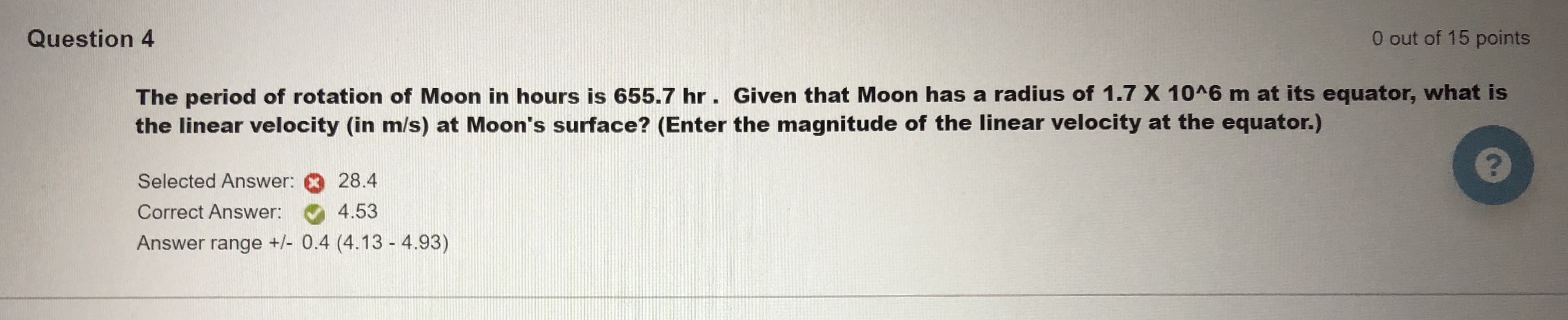 The period of rotation of Moon in hours is 655.7 hr. Given that Moon has a radius of 1.7 X 10^6 m at its equator, what is
the linear velocity (in m/s) at Moon's surface? (Enter the magnitude of the linear velocity at the equator.)
