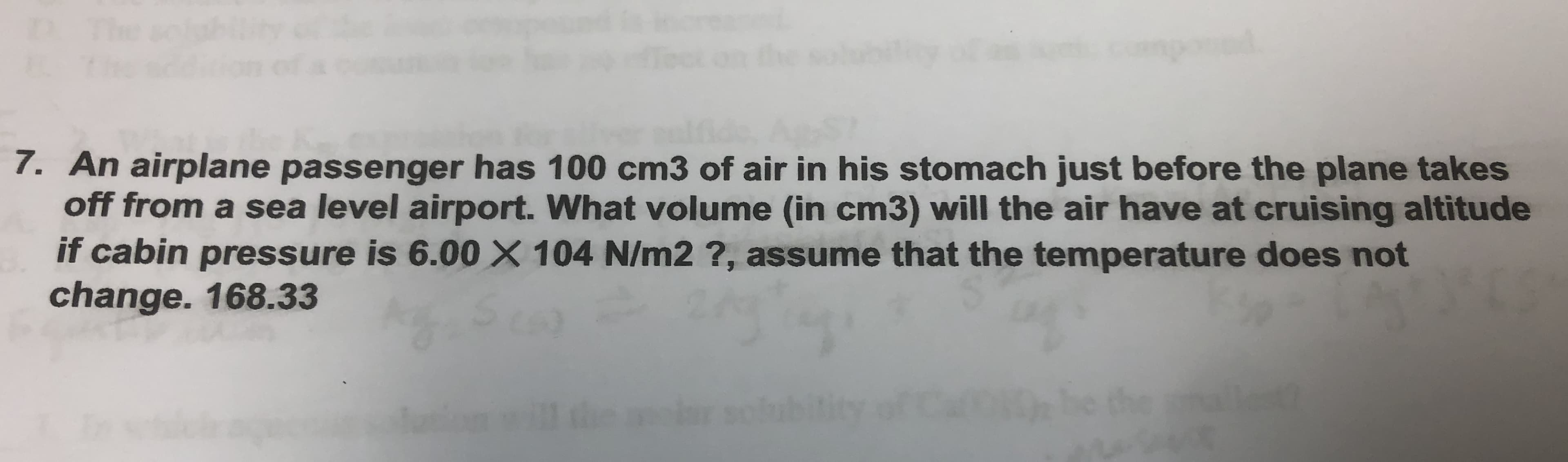 7. An airplane passenger has 100 cm3 of air in his stomach just before the plane takes
off from a sea level airport. What volume (in cm3) will the air have at cruising altitude
if cabin pressure is 6.00 X 104 N/m2 ?, assume that the temperature does not
change. 168.33
