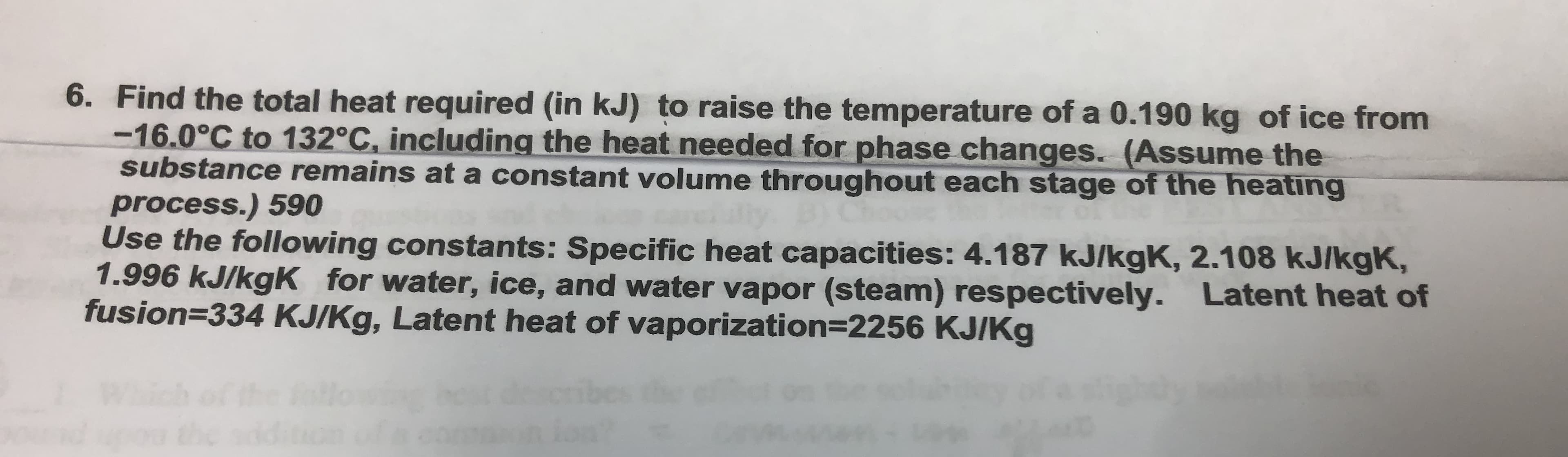 6. Find the total heat required (in kJ) to raise the temperature of a 0.190 kg of ice from
-16.0°C to 132°C, including the heat needed for phase changes. (Assume the
substance remains at a constant volume throughout each stage of the heating
process.) 590
Use the following constants: Specific heat capacities: 4.187 kJ/kgK, 2.108 kJ/kgK,
1.996 kJ/kgK for water, ice, and water vapor (steam) respectively. Latent heat of
fusion=334 KJ/Kg, Latent heat of vaporization=2256 KJ/Kg
%3D
B)Cho

