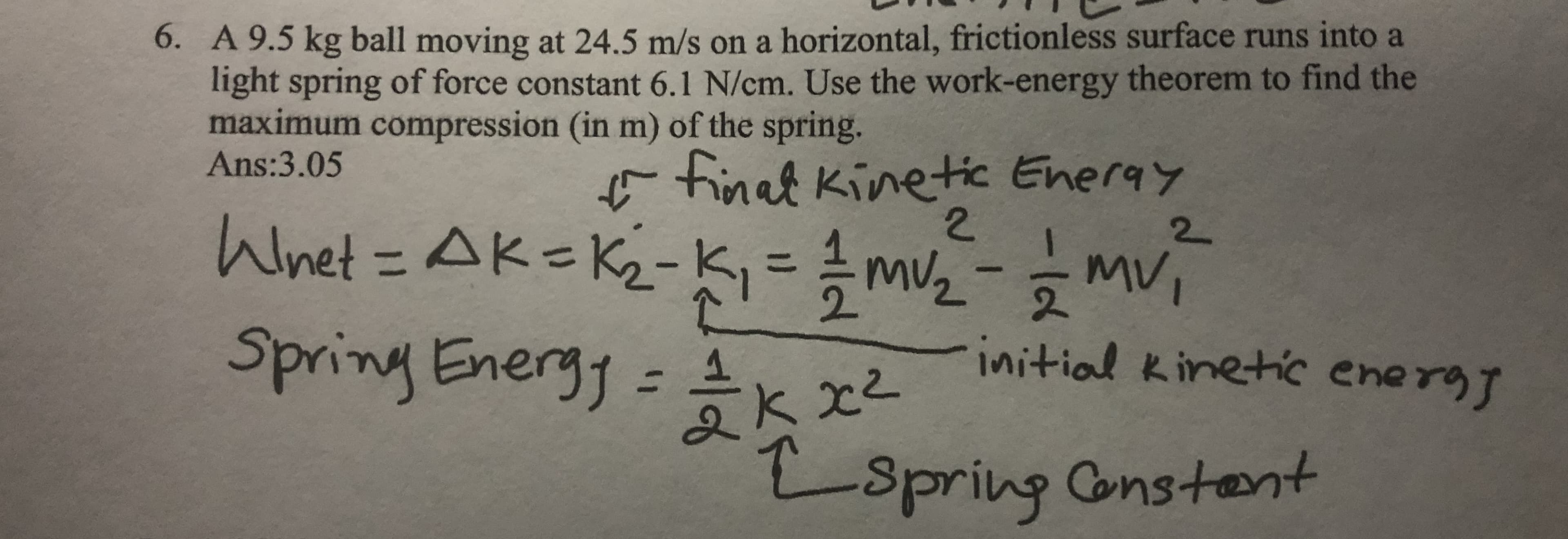 6. A 9.5 kg ball moving at 24.5 m/s on a horizontal, frictionless surface runs into a
light spring of force constant 6.1 N/cm. Use the work-energy theorem to find the
maximum compression (in m) of the spring.
Ans:3.05
Finat Kinetic Eneray
2.
Wnet%3DAK=K2-K
2
%3D
Spring Energy =k x
initial kinetic energy
%3D
Espring
Constent
