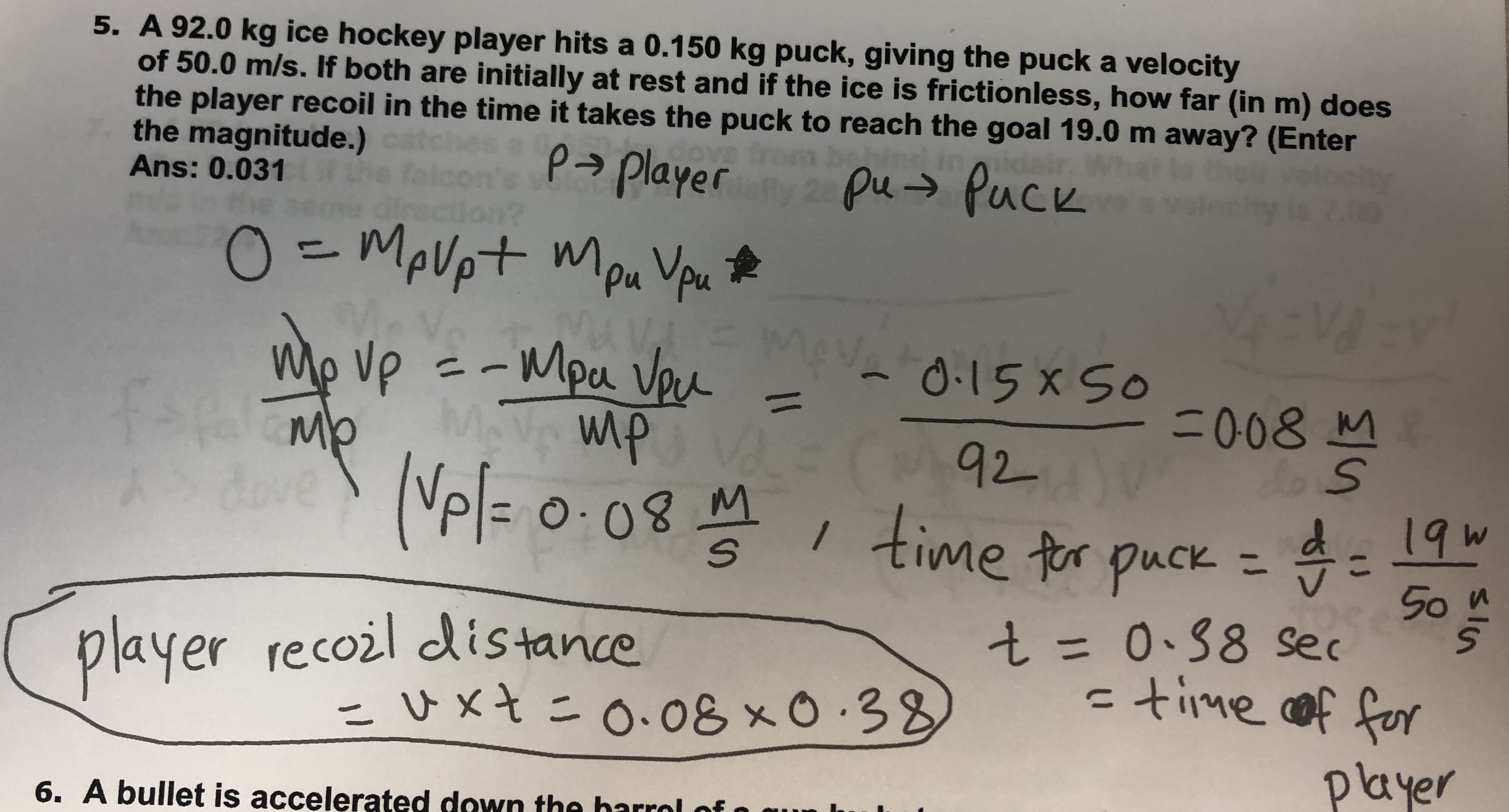 5. A 92.0 kg ice hockey player hits a 0.150 kg puck, giving the puck a velocity
of 50.0 m/s. If both are initially at rest and if the ice is frictionless, how far (in m) does
the player recoil in the time it takes the puck to reach the goal 19.0 m away? (Enter
the magnitude.)
Ans: 0.031irth
rom
behine
p> player pu → Puck
O-MoVpt Mpu Vpu t*
Mo ve =-Mpa Vou
Mev
- Μpu ν
0.15x So
%3D
F008
Mb
doveNel= 0:08M time tor puck =
92V
19W
50
player
recoil distance
こUxtニo、08x0.38
%3D
ctime cof fer
player
6. A bullet is accelerated down the harrol of
3151n
