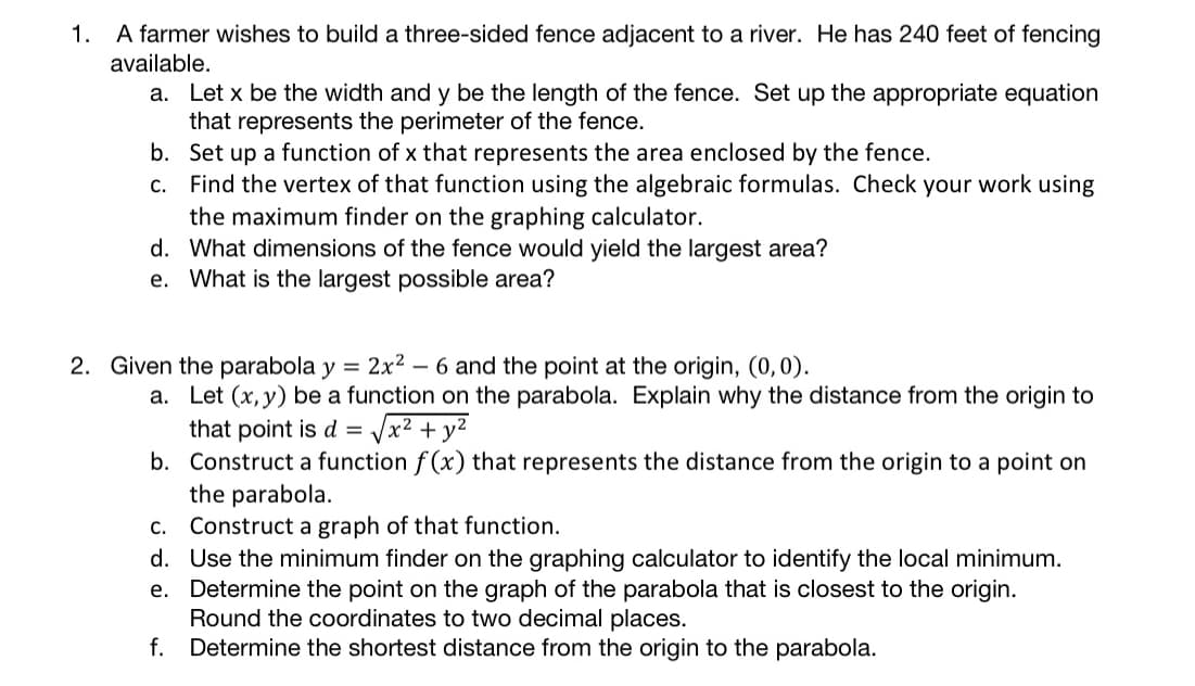 1. A farmer wishes to build a three-sided fence adjacent to a river. He has 240 feet of fencing
available.
a. Let x be the width and y be the length of the fence. Set up the appropriate equation
that represents the perimeter of the fence.
b. Set up a function of x that represents the area enclosed by the fence.
Find the vertex of that function using the algebraic formulas. Check your work using
the maximum finder on the graphing calculator.
d. What dimensions of the fence would yield the largest area?
e. What is the largest possible area?
C.
2. Given the parabola y = 2x²
- 6 and the point at the origin, (0,0).
a. Let (x, y) be a function on the parabola. Explain why the distance from the origin to
that point is d =
b. Construct a function f (x) that represents the distance from the origin to a point on
the parabola.
c. Construct a graph of that function.
d. Use the minimum finder on the graphing calculator to identify the local minimum.
e. Determine the point on the graph of the parabola that is closest to the origin.
Round the coordinates to two decimal places.
f. Determine the shortest distance from the origin to the parabola.
Vx2 + y2
