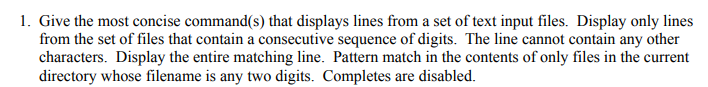 1. Give the most concise command(s) that displays lines from a set of text input files. Display only lines
from the set of files that contain a consecutive sequence of digits. The line cannot contain any other
characters. Display the entire matching line. Pattern match in the contents of only files in the current
directory whose filename is any two digits. Completes are disabled.
