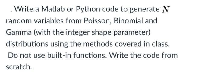Write a Matlab or Python code to generate N
random variables from Poisson, Binomial and
Gamma (with the integer shape parameter)
distributions using the methods covered in class.
Do not use built-in functions. Write the code from
scratch.
