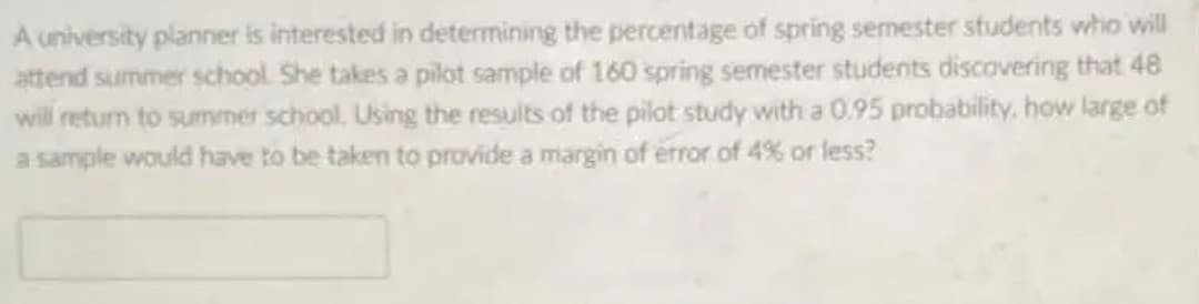 A university planner is interested in determining the percentage of spring semester students who will
attend summer school She takes a pilot sample of 160 spring semester students discavering that 48
will return to summer school, Using the results of the pilot study with a 0.95 probability. how large of
a sample would have to be taken to provide a margin of error of 4% or less?
