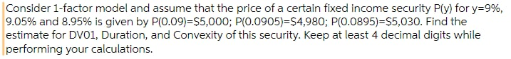 Consider 1-factor model and assume that the price of a certain fixed income security P(y) for y=9%,
9.05% and 8.95% is given by P(0.09)=$5,000; P(0.0905)=$4,980; P(0.0895)=$5,030. Find the
estimate for DV01, Duration, and Convexity of this security. Keep at least 4 decimal digits while
performing your calculations.
