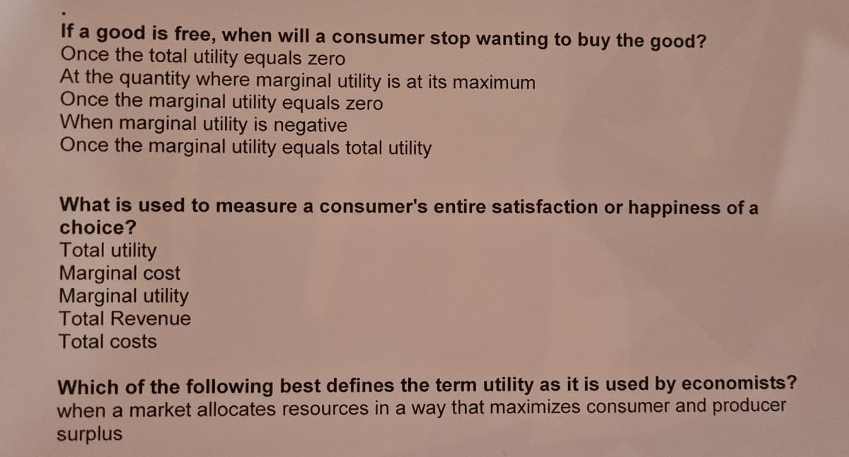 If a good is free, when will a consumer stop wanting to buy the good?
Once the total utility equals zero
At the quantity where marginal utility is at its maximum
Once the marginal utility equals zero
When marginal utility is negative
Once the marginal utility equals total utility
What is used to measure a consumer's entire satisfaction or happiness of a
choice?
Total utility
Marginal cost
Marginal utility
Total Revenue
Total costs
Which of the following best defines the term utility as it is used by economists?
when a market allocates resources in a way that maximizes consumer and producer
surplus
