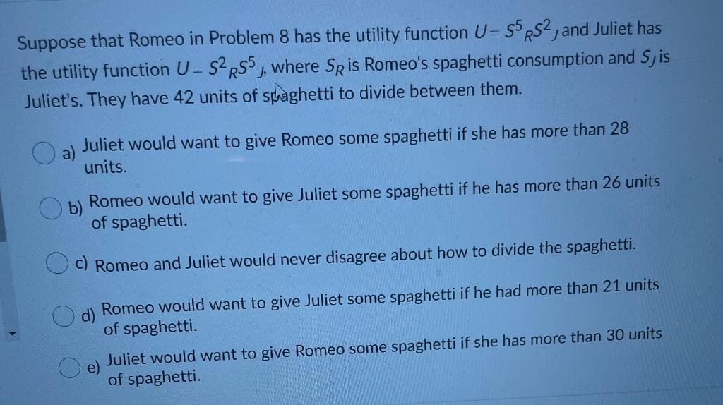 Suppose that Romeo in Problem 8 has the utility function U= S° RS2, and Juliet has
the utility function U= S2RS5, where SRis Romeo's spaghetti consumption and Sj is
Juliet's. They have 42 units of spaghetti to divide between them.
Juliet would want to give Romeo some spaghetti if she has more than 28
a)
units.
Romeo would want to give Juliet some spaghetti if he has more than 26 units
of spaghetti.
C) Romeo and Juliet would never disagree about how to divide the spaghetti.
d)
Romeo would want to give Juliet some spaghetti if he had more than 21 units
of spaghetti.
Juliet would want to give Romeo some spaghetti if she has more than 30 units
e)
of spaghetti.
