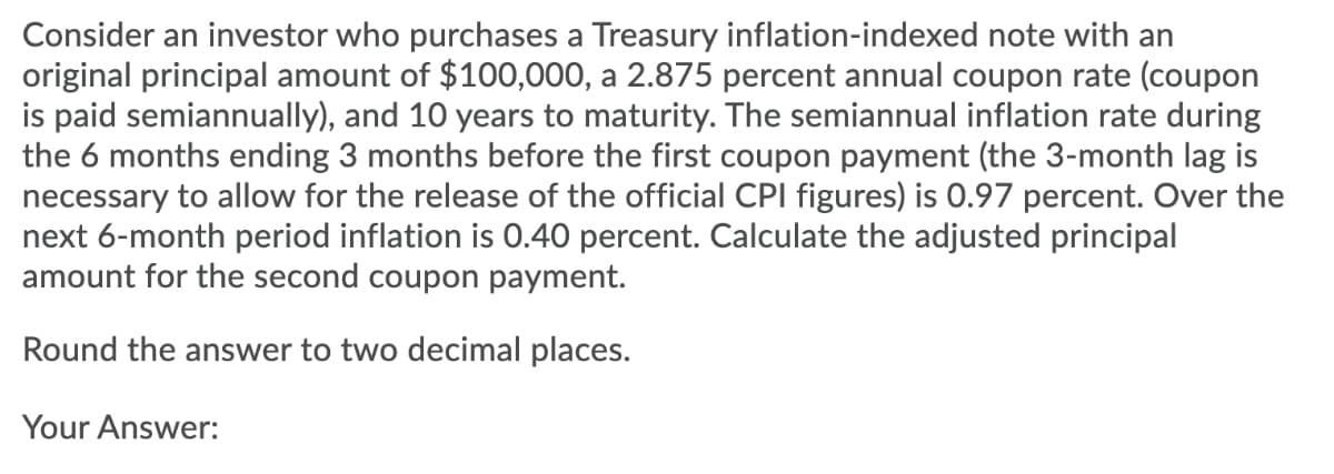Consider an investor who purchases a Treasury inflation-indexed note with an
original principal amount of $100,000, a 2.875 percent annual coupon rate (coupon
is paid semiannually), and 10 years to maturity. The semiannual inflation rate during
the 6 months ending 3 months before the first coupon payment (the 3-month lag is
necessary to allow for the release of the official CPI figures) is 0.97 percent. Over the
next 6-month period inflation is 0.40 percent. Calculate the adjusted principal
amount for the second coupon payment.
Round the answer to two decimal places.
Your Answer:

