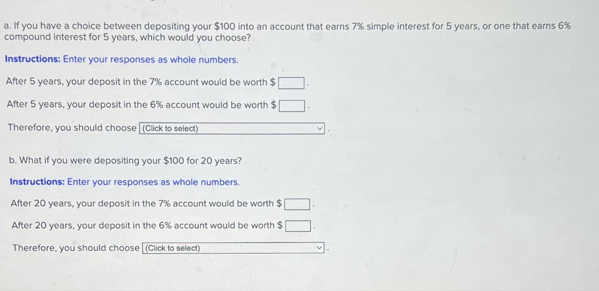 a. If you have a choice between depositing your $100 into an account that earns 7% simple interest for 5 years, or one that earns 6%
compound interest for 5 years, which would you choose?
Instructions: Enter your responses as whole numbers.
After 5 years, your deposit in the 7% account would be worth $
After 5 years, your deposit in the 6% account would be worth $
Therefore, you should choose (Click to select)
b. What if you were depositing your $100 for 20 years?
Instructions: Enter your responses as whole numbers.
After 20 years, your deposit in the 7% account would be worth $
After 20 years, your deposit in the 6% account would be worth $
Therefore, you should choose (Click to select)