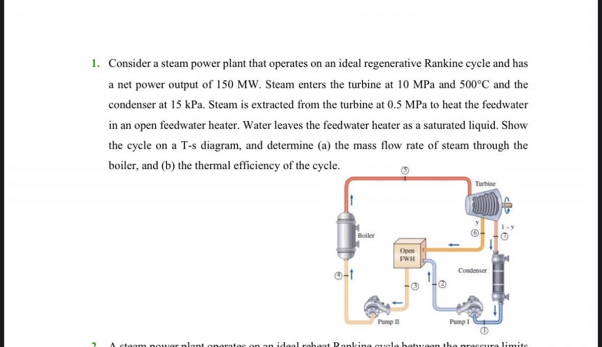 1. Consider a steam power plant that operates on an ideal regenerative Rankine cycle and has
a net power output of 150 MW. Steam enters the turbine at 10 MPa and 500°C and the
condenser at 15 kPa. Steam is extracted from the turbine at 0.5 MPa to heat the feedwater
in an open feedwater heater. Water leaves the feedwater heater as a saturated liquid. Show
the cycle on a T-s diagram, and determine (a) the mass flow rate of steam through the
boiler, and (b) the thermal efficiency of the cycle.
2
Boiler
Pump II
Open
FWH
Turbine
Condenser
Pump I
1
A steam power plant operates on an ideal reheat Ranking cycle between the pressure limits