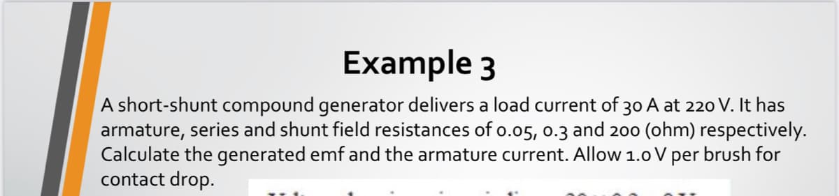 Example 3
A short-shunt compound generator delivers a load current of 30 A at 220 V. It has
armature, series and shunt field resistances of o.o5, 0.3 and 200 (ohm) respectively.
Calculate the generated emf and the armature current. AlloW 1.0 V per brush for
contact drop.
