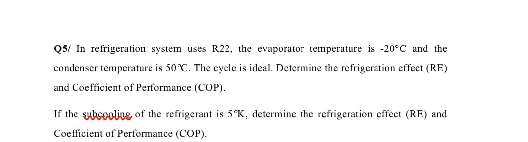 Q5/ In refrigeration system uses R22, the evaporator temperature is -20°C and the
condenser temperature is 50°C. The cycle is ideal. Determine the refrigeration effect (RE)
and Coefficient of Performance (COP).
If the subcooling of the refrigerant is 5°K, determine the refrigeration effect (RE) and
Coefficient of Performance (COP).