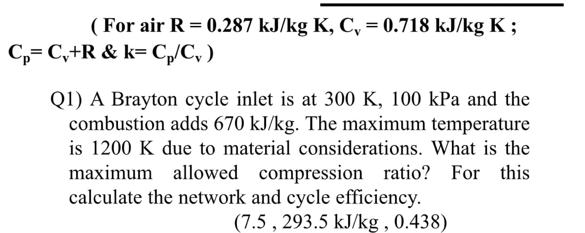 (For air R = 0.287 kJ/kg K, C, = 0.718 kJ/kg K ;
C,= C,+R & k= C,/C, )
Q1) A Brayton cycle inlet is at 300 K, 100 kPa and the
combustion adds 670 kJ/kg. The maximum temperature
is 1200 K due to material considerations. What is the
maximum allowed compression ratio? For this
calculate the network and cycle efficiency.
(7.5 , 293.5 kJ/kg , 0.438)
