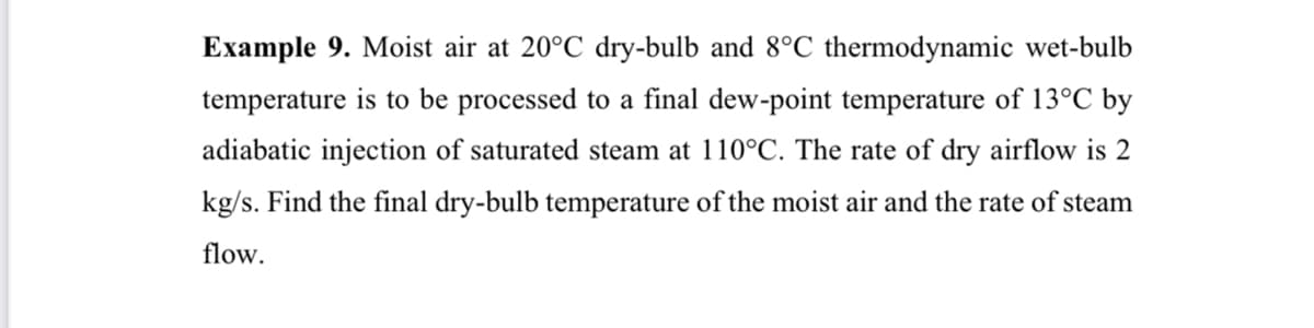Example 9. Moist air at 20°C dry-bulb and 8°C thermodynamic wet-bulb
temperature is to be processed to a final dew-point temperature of 13°C by
adiabatic injection of saturated steam at 110°C. The rate of dry airflow is 2
kg/s. Find the final dry-bulb temperature of the moist air and the rate of steam
flow.