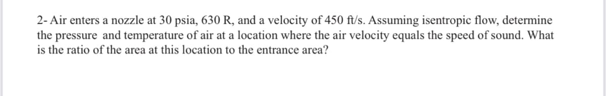 2- Air enters a nozzle at 30 psia, 630 R, and a velocity of 450 ft/s. Assuming isentropic flow, determine
the pressure and temperature of air at a location where the air velocity equals the speed of sound. What
is the ratio of the area at this location to the entrance area?
