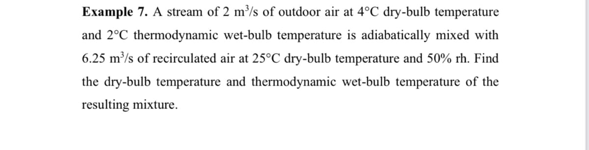 Example 7. A stream of 2 m³/s of outdoor air at 4°C dry-bulb temperature
and 2°C thermodynamic wet-bulb temperature is adiabatically mixed with
6.25 m³/s of recirculated air at 25°C dry-bulb temperature and 50% rh. Find
the dry-bulb temperature and thermodynamic wet-bulb temperature of the
resulting mixture.