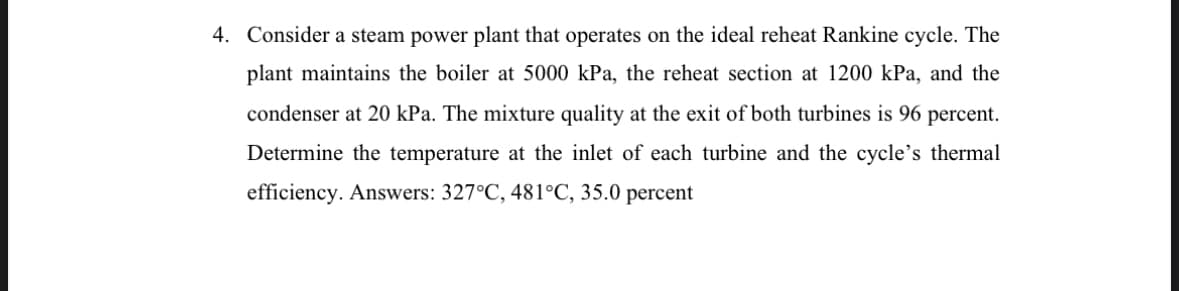 4. Consider a steam power plant that operates on the ideal reheat Rankine cycle. The
plant maintains the boiler at 5000 kPa, the reheat section at 1200 kPa, and the
condenser at 20 kPa. The mixture quality at the exit of both turbines is 96 percent.
Determine the temperature at the inlet of each turbine and the cycle's thermal
efficiency. Answers: 327°C, 481°C, 35.0 percent
