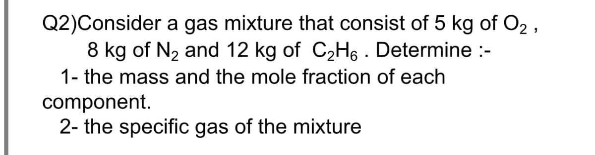 Q2)Consider a gas mixture that consist of 5 kg of O2 ,
8 kg of N2 and 12 kg of C2H6 . Determine :-
1- the mass and the mole fraction of each
component.
2- the specific gas of the mixture
