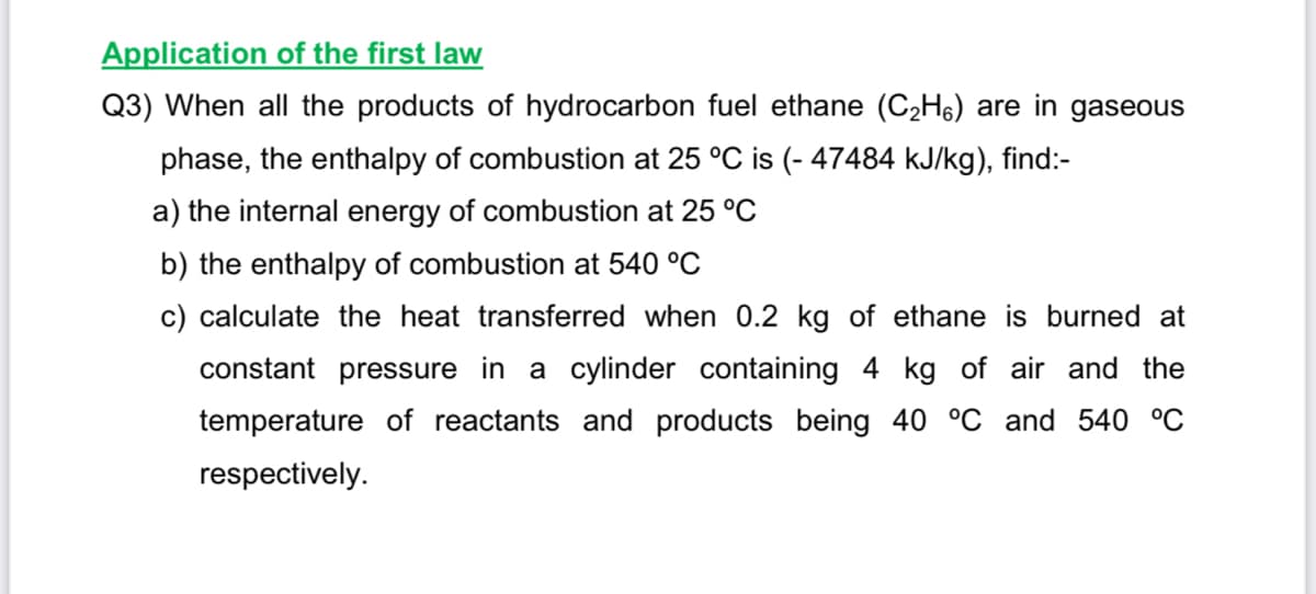 Application of the first law
Q3) When all the products of hydrocarbon fuel ethane (C2H6) are in gaseous
phase, the enthalpy of combustion at 25 °C is (- 47484 kJ/kg), find:-
a) the internal energy of combustion at 25 °C
b) the enthalpy of combustion at 540 °C
c) calculate the heat transferred when 0.2 kg of ethane is burned at
constant pressure in a cylinder containing 4 kg of air and the
temperature of reactants and products being 40 °C and 540 °C
respectively.
