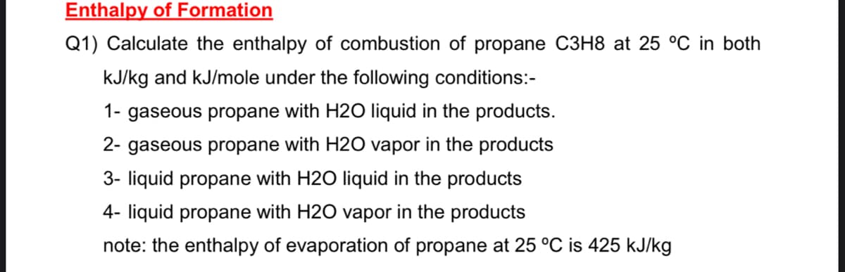Enthalpy of Formation
Q1) Calculate the enthalpy of combustion of propane C3H8 at 25 °C in both
kJ/kg and kJ/mole under the following conditions:-
1- gaseous propane with H20 liquid in the products.
2- gaseous propane with H20 vapor in the products
3- liquid propane with H2O liquid in the products
4- liquid propane with H2O vapor in the products
note: the enthalpy of evaporation of propane at 25 °C is 425 kJ/kg
