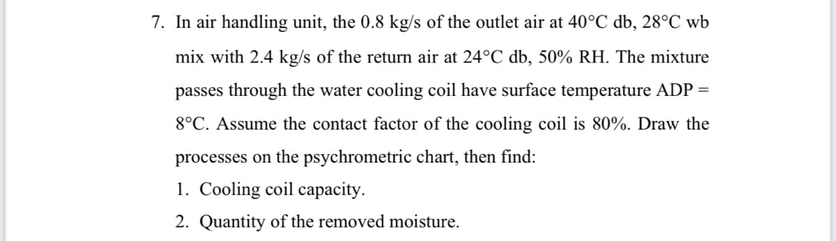 7. In air handling unit, the 0.8 kg/s of the outlet air at 40°C db, 28°C wb
mix with 2.4 kg/s of the return air at 24°C db, 50% RH. The mixture
passes through the water cooling coil have surface temperature ADP =
8°C. Assume the contact factor of the cooling coil is 80%. Draw the
processes on the psychrometric chart, then find:
1. Cooling coil capacity.
2. Quantity of the removed moisture.