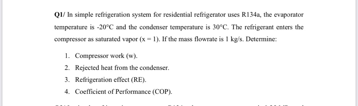 Q1/ In simple refrigeration system for residential refrigerator uses R134a, the evaporator
temperature is -20°C and the condenser temperature is 30°C. The refrigerant enters the
compressor as saturated vapor (x = 1). If the mass flowrate is 1 kg/s. Determine:
1. Compressor work (w).
2. Rejected heat from the condenser.
3. Refrigeration effect (RE).
4. Coefficient of Performance (COP).