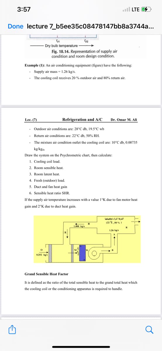 3:57
A
Done lecture 7_b5ee35c08478147bb8a3744a...
Lec. (7)
tar
-Dry bulb temperature
O
Example (1): An air conditioning equipment (figure) have the following:
- Supply air mass-1.26 kg/s.
The cooling coil receives 20 % outdoor air and 80% return air.
tdz
Fig. 18.14. Representation of supply air
condition and room design condition.
0.252 kg/s
Refrigeration and A/C
- Outdoor air conditions are: 28°C db, 19.5°C wb
Return air conditions are: 22°C db, 50% RH.
The mixture air condition outlet the cooling coil are: 10°C db, 0.00735
kg/kgda
Draw the system on the Psychrometric chart, then calculate:
1. Cooling coil load.
2. Room sensible heat.
3. Room latent heat.
4. Fresh (outdoor) load.
5. Duct and fan heat gain
6. Sensible heat ratio SHR.
If the supply air temperature increases with a value 1°K due to fan motor heat
gain and 2°K due to duct heat gain.
.
←
1.008 kg/s
R
to
Dr. Omar M. Ali
LTE
الغرفة المراد تكييفها
(22,50 %)
1.26 kg/s
R
Grand Sensible Heat Factor
It is defined as the ratio of the total sensible heat to the grand total heat which
the cooling coil or the conditioning apparatus is required to handle.