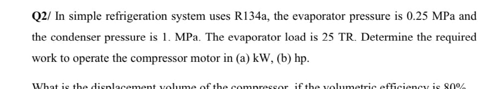 Q2/ In simple refrigeration system uses R134a, the evaporator pressure is 0.25 MPa and
the condenser pressure is 1. MPa. The evaporator load is 25 TR. Determine the required
work to operate the compressor motor in (a) kW, (b) hp.
What is the displacement volume of the compressor if the volumetric efficiency is 80%