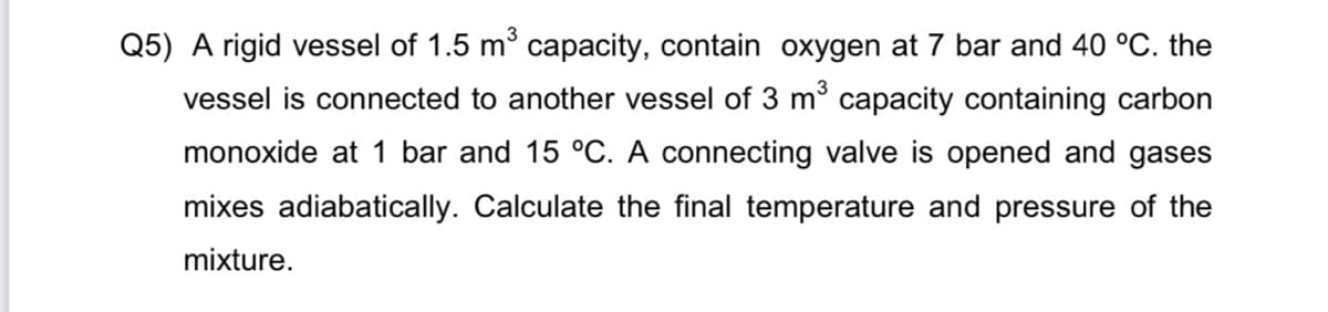 Q5) A rigid vessel of 1.5 m capacity, contain oxygen at 7 bar and 40 °C. the
vessel is connected to another vessel of 3 m° capacity containing carbon
monoxide at 1 bar and 15 °C. A connecting valve is opened and gases
mixes adiabatically. Calculate the final temperature and pressure of the
mixture.
