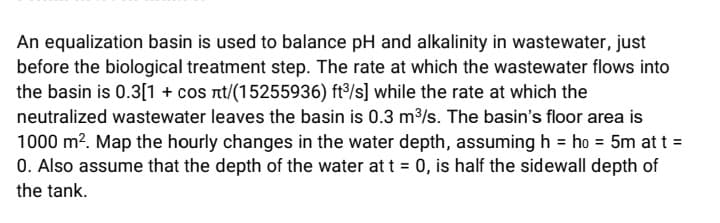 An equalization basin is used to balance pH and alkalinity in wastewater, just
before the biological treatment step. The rate at which the wastewater flows into
the basin is 0.3[1 + cos nt/(15255936) ft°/s] while the rate at which the
neutralized wastewater leaves the basin is 0.3 m/s. The basin's floor area is
1000 m?. Map the hourly changes in the water depth, assuming h = ho = 5m at t =
0. Also assume that the depth of the water at t = 0, is half the sidewall depth of
the tank.
