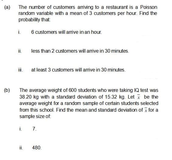 (a)
The number of customers arriving to a restaurant is a Poisson
random variable with a mean of 3 customers per hour. Find the
probability that:
i.
6 customers will arrive in an hour.
i.
less than 2 customers will arrive in 30 minutes.
ii.
at least 3 customers will arrive in 30 minutes.
(b)
The average weight of 600 students who were taking IQ test was
38.20 kg with a standard deviation of 15.32 kg. Let i be the
average weight for a random sample of certain students selected
from this school. Find the mean and standard deviation of x for a
sample size of:
i.
7.
i.
480.
