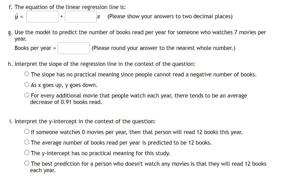 f. The equation of the linear regression line is:
ý =
x (Please show your answers to two decimal places)
g. Use the model to predict the number of books read per year for someone who watches 7 movies per
year.
Books per year =
(Please round your answer to the nearest whole number.)
h. Interpret the slope of the regression line in the context of the question:
O The slope has no practical meaning since people cannot read a negative number of books.
As x goes up, y goes down.
For every additional movie that people watch each year, there tends to be an average
decrease of 0.91 books read.
i. Interpret the y-intercept in the context of the question:
O If someone watches 0 movies per year, then that person will read 12 books this year.
O The average number of books read per year is predicted to be 12 books.
O The y-intercept has no practical meaning for this study.
O The best prediction for a person who doesn't watch any movies is that they will read 12 books
each year.