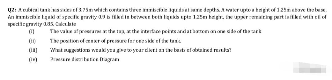 Q2: A cubical tank has sides of 3.75m which contains three immiscible liquids at same depths. A water upto a height of 1.25m above the base,
An immiscible liquid of specific gravity 0.9 is filled in between both liquids upto 1.25m height, the upper remaining part is filled with oil of
specific gravity 0.85. Calculate
(1)
The value of pressures at the top, at the interface points and at bottom on one side of the tank
(ii)
The position of center of pressure for one side of the tank.
(iii)
What suggestions would you give to your client on the basis of obtained results?
(iv)
Pressure distribution Diagram
