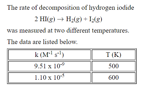 The rate of decomposition of hydrogen iodide
2 HI(g) → H2(g) + I2(g)
was measured at two different temperatures.
The data are listed below.
k (M-' s-!)
T (K)
9.51 x 10-9
500
1.10 x 10-5
600
