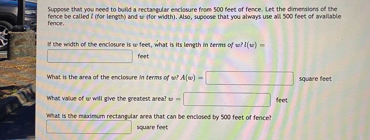 Suppose that you need to build a rectangular enclosure from 500 feet of fence. Let the dimensions of the
fence be called I (for length) and w (for width). Also, supoose that you always use all 500 feet of available
fence.
If the width of the enclosure is w feet, what is its length in terms of w? l(w)
feet
What is the area of the enclosure in terms of w? A(w):
square feet
What value of w will give the greatest area? w =
feet
What is the maximum rectangular area that can be enclosed by 500 feet of fence?
square feet
