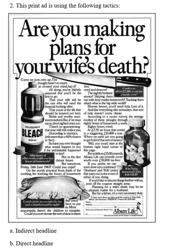 2. This print ad is using the following tactics:
Are you making
plans for
your wife's death?
Come on now, own up. The
thought hasn't so much
as crossed your mind, has it?
All along, you've blithely need and deserve?
assumed that you'll be the The nightly bedtime
Grst to go.
That your wife will be out with their maths homework? Teaching them
the one who will need the whats what in the big wide world?
inancial looking-after.
That yours is the life that
should be insured, not hers. of help doesn't come cheap.
Noble and worthy senti-
ments indeed. But, i we may mother of three ploughs through
sayso,short sighted ones,too. eighty hours of housework a week.
There's no guaranteeing
that your wife will outlive you.
they
Could you
afford £2.000 a ycar for
a family cook?
stories? Helping them
Heaven knows, you'd need help. Lots of it.
And like everything else nowadays, that sort
According to a recent survey, the average
Eighty hours, mind.
At £2.50 an hour, that comes
to a staggering £10,400 a year.
HOUSEHOLD
BLEACH According to staisics
Little more than a 60% chance Where on earth are you going
in fact).
Sohave you ever thought
what would happen to you bottom right hand comer of
f the unthinkable happened this page.
to her?
to get hold of that sort of money?
Well, you could start at the
S00 ml.
For as litleas£15.00amonth,
After hours of
office work, could you face
Not in the dim Albany Life can provide cover
worth over £50,000 tax free:
If you prefer, we can
even draw upa combined
distant future.
hours of housework?
Friday, 24th June 1983? Could you cope?
But tomorrow,
On the purely practical front, think of the Husband and Wife' policy
cooking, the washing, the hours of housework that pays out in the event of
Who'll play
nursemaid if the
kids fall ill?
either of you dying.
If you'd like to discuss things further withus,
post off the coupon straight away.
Planning for a wifes death may be no
pleasant matter for a husband.
But for a father, it's a very necessary duty.
To kam more abou or pa, end tha copon o Peer Kely
Abary
Aurance. REPOST Pen B ENG R
Could you be an esecutive by day that you'd
Name
Addren.
have to put
in. More
importantly, there's the children to consider.
Could you ever devote the sort of time to them
and a chambermaid by night?
Tet
Na ad
AlbanyLife
a. Indirect headline
b. Direct headline
