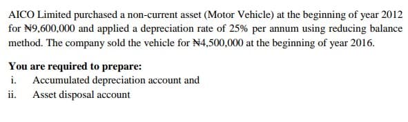 AICO Limited purchased a non-current asset (Motor Vehicle) at the beginning of year 2012
for N9,600,000 and applied a depreciation rate of 25% per annum using reducing balance
method. The company sold the vehicle for N4,500,000 at the beginning of year 2016.
You are required to prepare:
i. Accumulated depreciation account and
ii.
Asset disposal account
